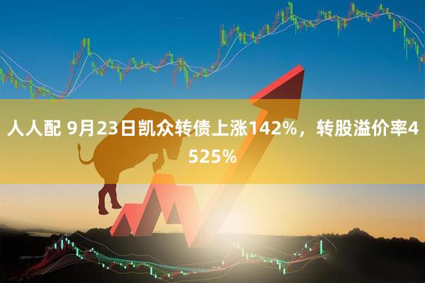 人人配 9月23日凯众转债上涨142%，转股溢价率4525%
