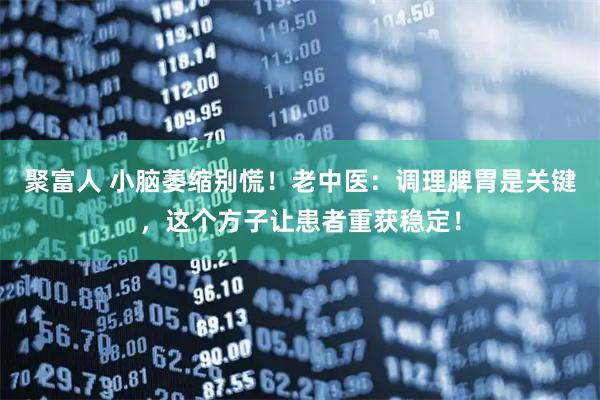 聚富人 小脑萎缩别慌！老中医：调理脾胃是关键，这个方子让患者重获稳定！