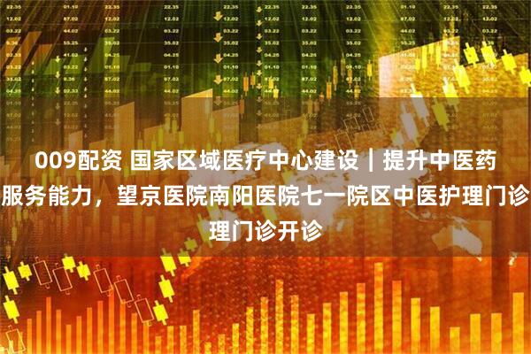 009配资 国家区域医疗中心建设︱提升中医药健康服务能力，望京医院南阳医院七一院区中医护理门诊开诊