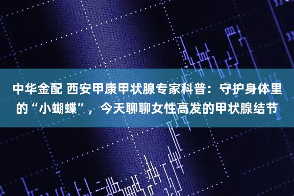 中华金配 西安甲康甲状腺专家科普：守护身体里的“小蝴蝶”，今天聊聊女性高发的甲状腺结节