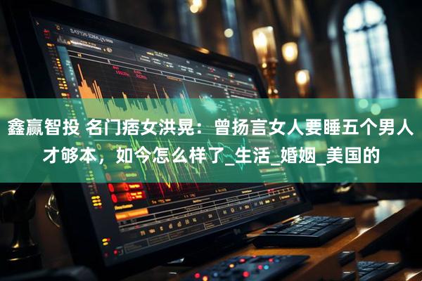 鑫赢智投 名门痞女洪晃：曾扬言女人要睡五个男人才够本，如今怎么样了_生活_婚姻_美国的