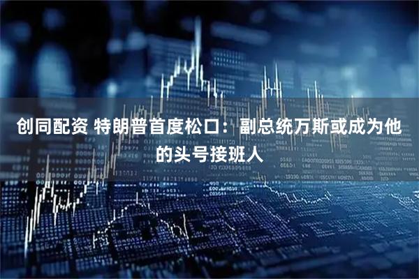 创同配资 特朗普首度松口：副总统万斯或成为他的头号接班人