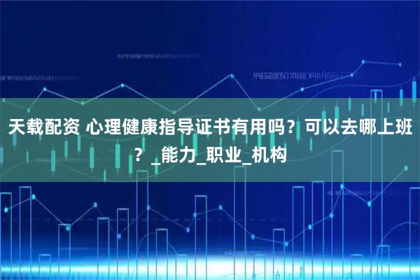 天载配资 心理健康指导证书有用吗？可以去哪上班？_能力_职业_机构