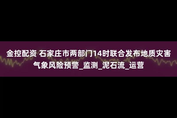 金控配资 石家庄市两部门14时联合发布地质灾害气象风险预警_监测_泥石流_运营