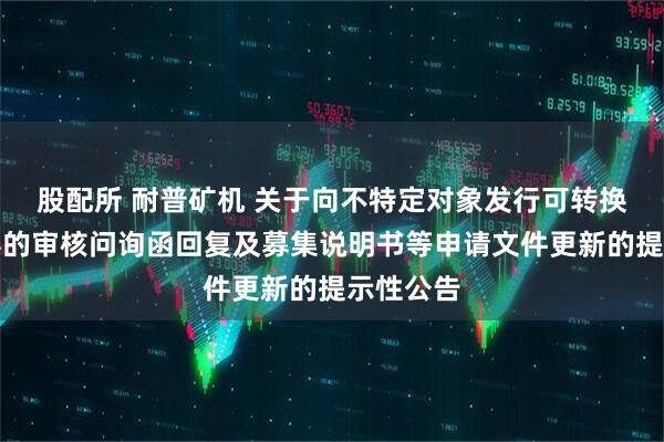 股配所 耐普矿机 关于向不特定对象发行可转换公司债券的审核问询函回复及募集说明书等申请文件更新的提示性公告