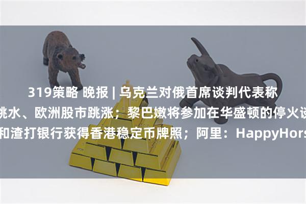 319策略 晚报 | 乌克兰对俄首席谈判代表称接近达成停战协议，油价跳水、欧洲股市跳涨；黎巴嫩将参加在华盛顿的停火谈判；汇丰银行和渣打银行获得香港稳定币牌照；阿里：HappyHorse模型正处于内测中；英伟达“腹背受敌”