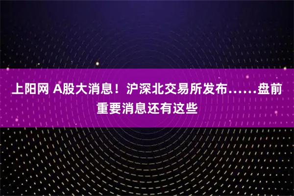 上阳网 A股大消息！沪深北交易所发布……盘前重要消息还有这些