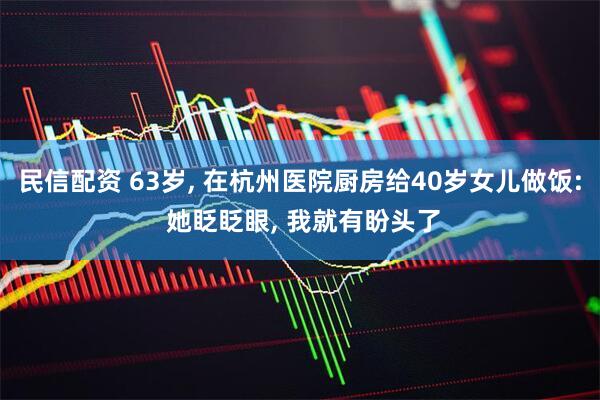 民信配资 63岁, 在杭州医院厨房给40岁女儿做饭: 她眨眨眼, 我就有盼头了